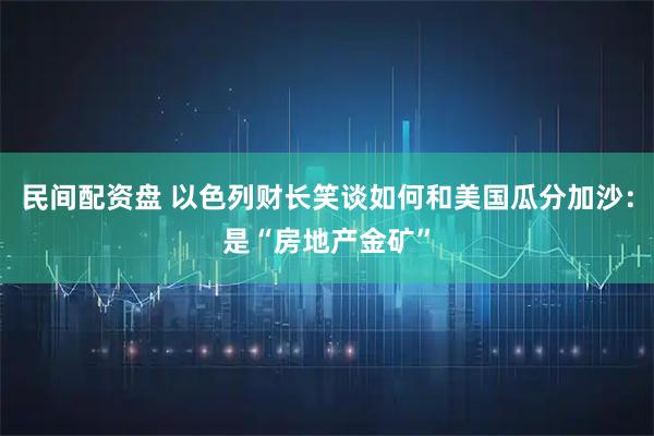 民间配资盘 以色列财长笑谈如何和美国瓜分加沙：是“房地产金矿”