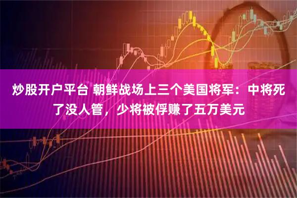 炒股开户平台 朝鲜战场上三个美国将军：中将死了没人管，少将被俘赚了五万美元