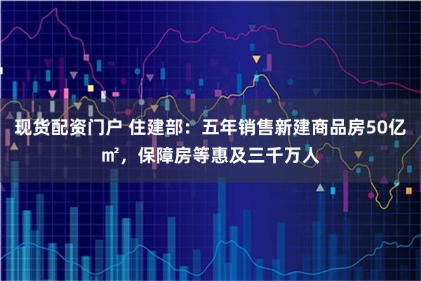现货配资门户 住建部：五年销售新建商品房50亿㎡，保障房等惠及三千万人
