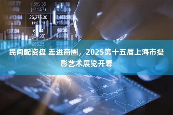 民间配资盘 走进商圈，2025第十五届上海市摄影艺术展览开幕