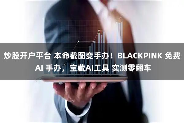 炒股开户平台 本命截图变手办！BLACKPINK 免费 AI 手办，宝藏AI工具 实测零翻车