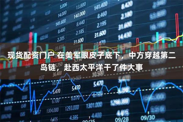现货配资门户 在美军眼皮子底下,中方穿越第二岛链,赴西太平洋干了件大事