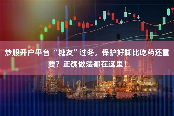 炒股开户平台 “糖友”过冬,保护好脚比吃药还重要?正确做法都在这里!