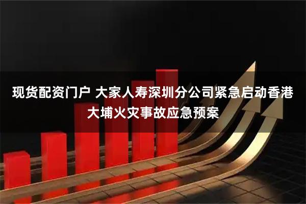 现货配资门户 大家人寿深圳分公司紧急启动香港大埔火灾事故应急预案