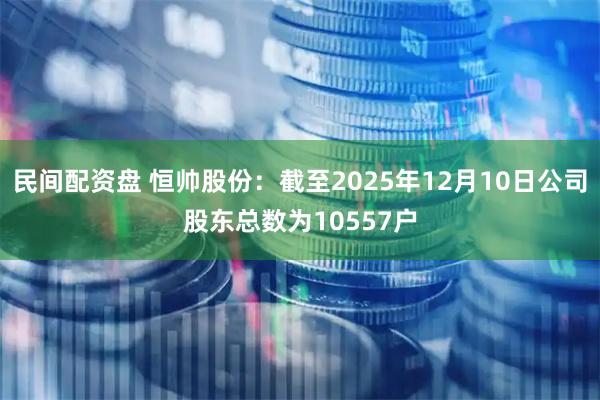 民间配资盘 恒帅股份：截至2025年12月10日公司股东总数为10557户