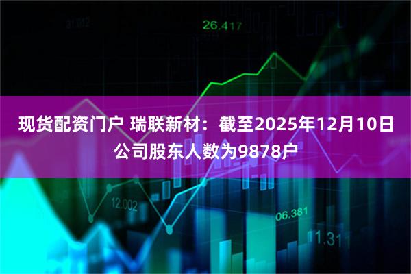 现货配资门户 瑞联新材：截至2025年12月10日公司股东人数为9878户