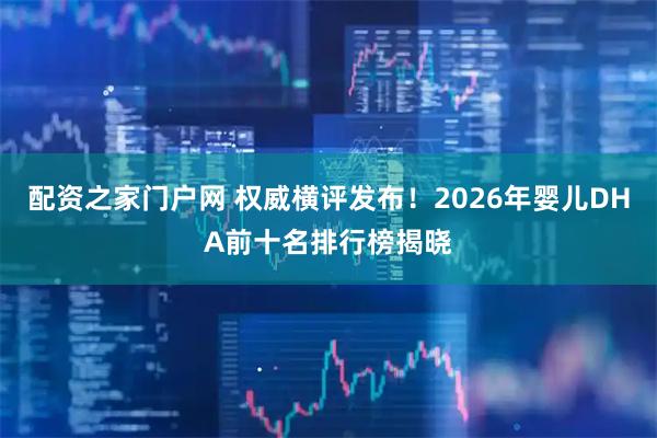 配资之家门户网 权威横评发布！2026年婴儿DHA前十名排行榜揭晓