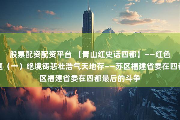 股票配资配资平台 【青山红史话四都】——红色四都系列专题（一）绝境铸悲壮浩气天地存——苏区福建省委在四都最后的斗争