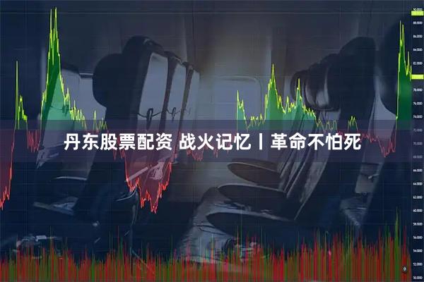 丹东股票配资 战火记忆丨革命不怕死