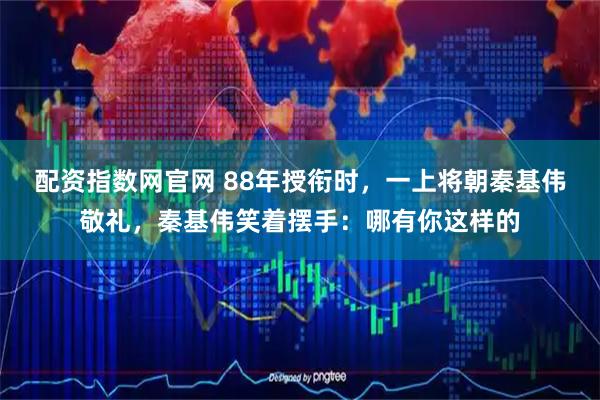 配资指数网官网 88年授衔时，一上将朝秦基伟敬礼，秦基伟笑着摆手：哪有你这样的