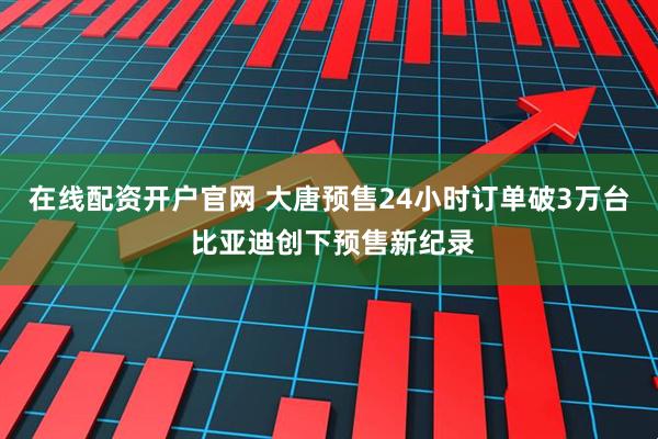 在线配资开户官网 大唐预售24小时订单破3万台 比亚迪创下预售新纪录