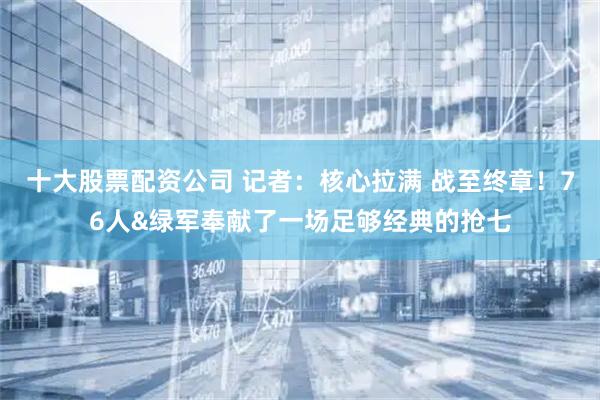 十大股票配资公司 记者：核心拉满 战至终章！76人&绿军奉献了一场足够经典的抢七