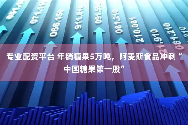 专业配资平台 年销糖果5万吨，阿麦斯食品冲刺“中国糖果第一股”