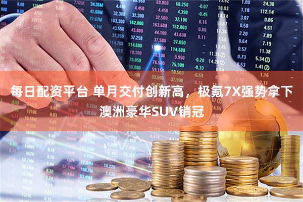 每日配资平台 单月交付创新高，极氪7X强势拿下澳洲豪华SUV销冠