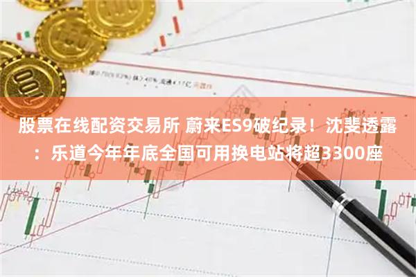 股票在线配资交易所 蔚来ES9破纪录！沈斐透露：乐道今年年底全国可用换电站将超3300座