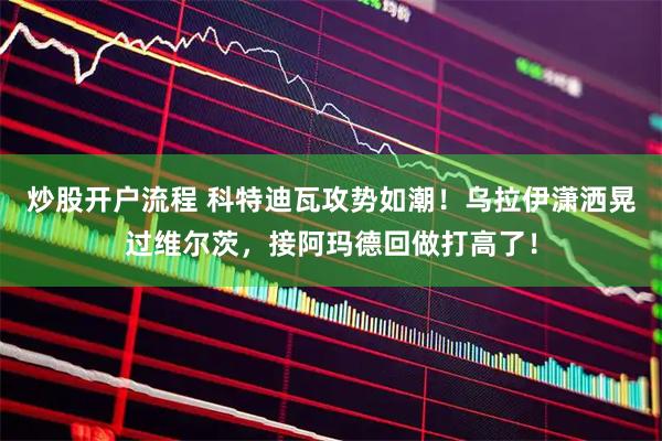 炒股开户流程 科特迪瓦攻势如潮！乌拉伊潇洒晃过维尔茨，接阿玛德回做打高了！