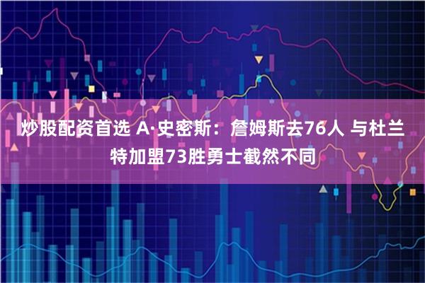 炒股配资首选 A·史密斯：詹姆斯去76人 与杜兰特加盟73胜勇士截然不同