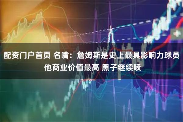 配资门户首页 名嘴：詹姆斯是史上最具影响力球员 他商业价值最高 黑子继续喷