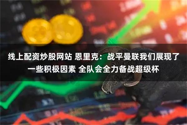 线上配资炒股网站 恩里克：战平曼联我们展现了一些积极因素 全队会全力备战超级杯