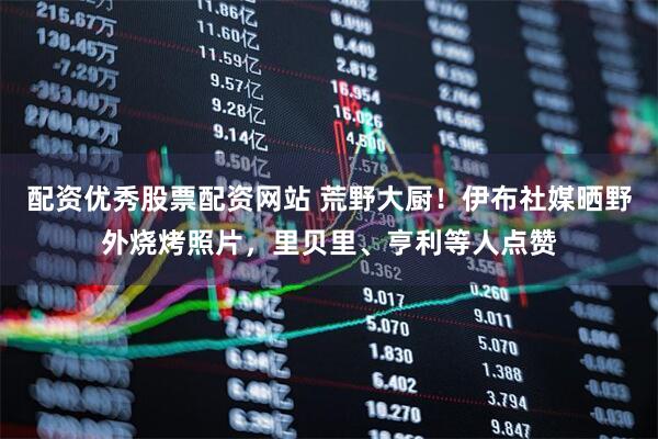 配资优秀股票配资网站 荒野大厨！伊布社媒晒野外烧烤照片，里贝里、亨利等人点赞