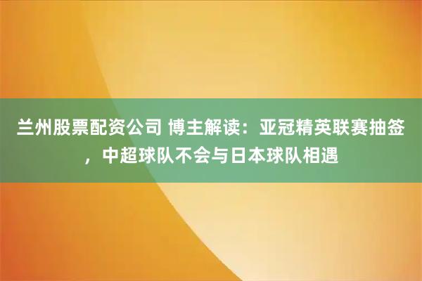 兰州股票配资公司 博主解读：亚冠精英联赛抽签，中超球队不会与日本球队相遇