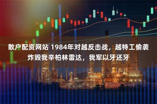 散户配资网站 1984年对越反击战，越特工偷袭炸毁我辛柏林雷达，我军以牙还牙