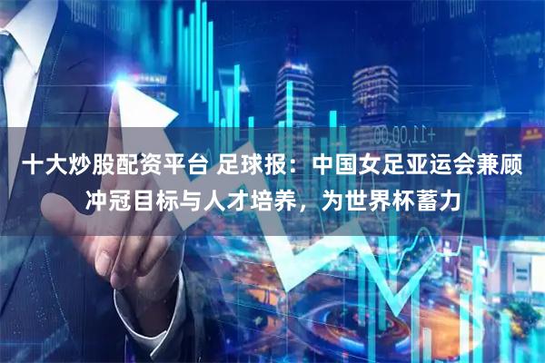 十大炒股配资平台 足球报：中国女足亚运会兼顾冲冠目标与人才培养，为世界杯蓄力