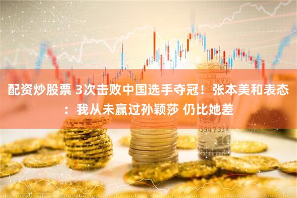 配资炒股票 3次击败中国选手夺冠！张本美和表态：我从未赢过孙颖莎 仍比她差
